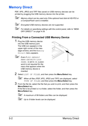 Page 117Memory Direct 5-2
Memory Direct
PDF, XPS, JPEG and TIFF files saved on USB memory devices can be 
printed by plugging the USB memory device into the printer.
Memory direct can be used only if the optional hard disk kit HD-P03 or 
a CompactFlash card is installed.
Encrypted USB memory devices are not supported.
For details on specifying settings with the control panel, refer to “MEM-
ORY DIRECT” on page 4-39.
Printing From a Connected USB Memory Device
1Plug the USB memory device 
into the USB memory...