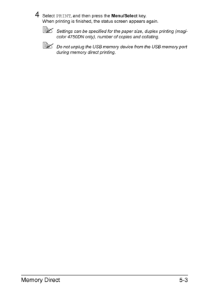 Page 118Memory Direct5-3
4Select PRINT, and then press the Menu/Select key.
When printing is finished, the status screen appears again.
Settings can be specified for the paper size, duplex printing (magi-
color 4750DN only), number of copies and collating.
Do not unplug the USB memory device from the USB memory port 
during memory direct printing.
Downloaded From ManualsPrinter.com Manuals 