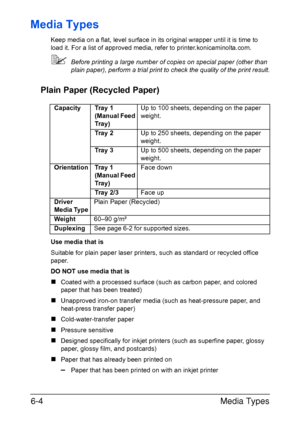 Page 123Media Types 6-4
Media Types
Keep media on a flat, level surface in its original wrapper until it is time to 
load it. For a list of approved media, refer to printer.konicaminolta.com.
Before printing a large number of copies on special paper (other than 
plain paper), perform a trial print to check the quality of the print result.
Plain Paper (Recycled Paper)
Use media that is
Suitable for plain paper laser printers, such as standard or recycled office 
paper.
DO NOT use media that is
„Coated with a...