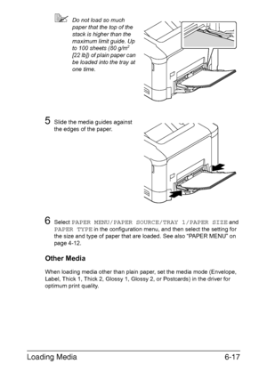 Page 136Loading Media6-17
Do not load so much 
paper that the top of the 
stack is higher than the 
maximum limit guide. Up 
to 100 sheets (80 g/m
2 
[22 lb]) of plain paper can 
be loaded into the tray at 
one time.
5Slide the media guides against 
the edges of the paper.
6Select PAPER MENU/PAPER SOURCE/TRAY 1/PAPER SIZE and 
PAPER TYPE in the configuration menu, and then select the setting for 
the size and type of paper that are loaded. See also “PAPER MENU” on 
page 4-12.
Other Media
When loading media...