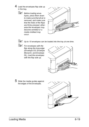 Page 138Loading Media6-19
4Load the envelopes flap side up 
in the tray. 
Before loading enve-
lopes, press them down 
to make sure that all air is 
removed, and make sure 
that the folds of the flaps 
are firmly pressed; other-
wise the envelopes may 
become wrinkled or a 
media misfeed may 
occur.
Up to 10 envelopes can be loaded into the tray at one time.
For envelopes with the 
flap along the long edge 
(Envelope C6, Envelope 
Monarch, and Envelope 
DL), load the envelopes 
with the flap side up.
5Slide...