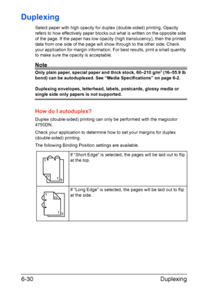 Page 149Duplexing 6-30
Duplexing
Select paper with high opacity for duplex (double-sided) printing. Opacity 
refers to how effectively paper blocks out what is written on the opposite side 
of the page. If the paper has low opacity (high translucency), then the printed 
data from one side of the page will show through to the other side. Check 
your application for margin information. For best results, print a small quantity 
to make sure the opacity is acceptable.
Note
Only plain paper, special paper and thick...