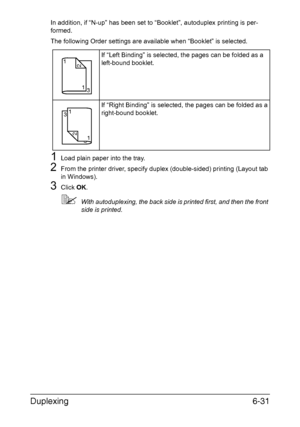 Page 150Duplexing6-31
In addition, if “N-up” has been set to “Booklet”, autoduplex printing is per-
formed.
The following Order settings are available when “Booklet” is selected.
1Load plain paper into the tray.
2From the printer driver, specify duplex (double-sided) printing (Layout tab 
in Windows).
3Click OK.
With autoduplexing, the back side is printed first, and then the front 
side is printed.If “Left Binding” is selected, the pages can be folded as a 
left-bound booklet.
If “Right Binding” is selected,...