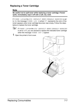 Page 160Replacing Consumables7-7 Replacing a Toner Cartridge
Note
Be careful not to spill toner while replacing a toner cartridge. If toner 
spills, immediately wipe it off with a soft, dry cloth.
If 
TONER LOW on the SYS DEFAULT MENU/ENABLE WARNING is set 
to 
ON, the message TONER LOW X (where “X”. represents the color of the 
toner) appears when toner cartridge becomes near empty. Follow the steps 
below to replace the toner cartridge.
If TONER LOW on the SYS DEFAULT MENU/ENABLE WARNING 
is set to 
OFF, you...