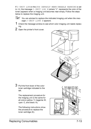 Page 166Replacing Consumables7-13
If I-UNIT LOW on the SYS DEFAULT MENU/ENABLE WARNING is set 
to 
ON, the message I-UNIT LOW X (where “X”. represents the color of the 
toner) appears when a imaging unit becomes near empty. Follow the steps 
below to replace the imaging unit.
You are advised to replace the indicated imaging unit when the mes-
sage 
I-UNIT LIFE X appears.
1Check the message window to see which color imaging unit needs replac-
ing.
2Open the printer’s front cover.
3Pull the front lever of the...