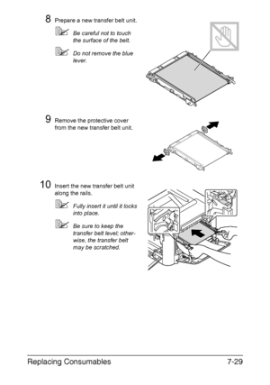 Page 182Replacing Consumables7-29
8Prepare a new transfer belt unit.
Be careful not to touch 
the surface of the belt.
Do not remove the blue 
lever.
9Remove the protective cover 
from the new transfer belt unit.
10Insert the new transfer belt unit 
along the rails.
Fully insert it until it locks 
into place.
Be sure to keep the 
transfer belt level; other-
wise, the transfer belt 
may be scratched.
Downloaded From ManualsPrinter.com Manuals 