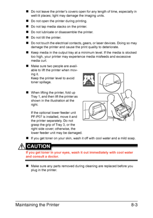 Page 196Maintaining the Printer8-3
„Do not leave the printer’s covers open for any length of time, especially in 
well-lit places; light may damage the imaging units.
„Do not open the printer during printing.
„Do not tap media stacks on the printer.
„Do not lubricate or disassemble the printer.
„Do not tilt the printer.
„Do not touch the electrical contacts, gears, or laser devices. Doing so may 
damage the printer and cause the print quality to deteriorate.
„Keep media in the output tray at a minimum level. If...