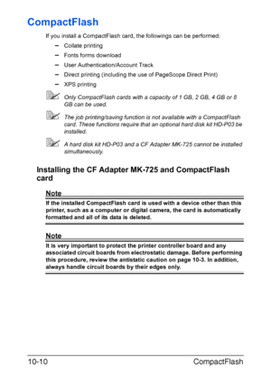 Page 263CompactFlash 10-10
CompactFlash
If you install a CompactFlash card, the followings can be performed:
–Collate printing
–Fonts forms download
–User Authentication/Account Track
–Direct printing (including the use of PageScope Direct Print)
–XPS printing
Only CompactFlash cards with a capacity of 1 GB, 2 GB, 4 GB or 8 
GB can be used.
The job printing/saving function is not available with a CompactFlash 
card. These functions require that an optional hard disk kit HD-P03 be 
installed.
A hard disk kit...