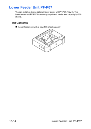 Page 267Lower Feeder Unit PF-P07 10-14
Lower Feeder Unit PF-P07
You can install up to one optional lower feeder unit PF-P07 (Tray 3). The 
lower feeder unit PF-P07 increases your printer’s media feed capacity by 500 
sheets. 
Kit Contents
„Lower feeder unit with a tray (500-sheet capacity)
Downloaded From ManualsPrinter.com Manuals 