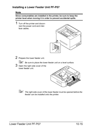 Page 268Lower Feeder Unit PF-P0710-15 Installing a Lower Feeder Unit PF-P07 
Note
Since consumables are installed in the printer, be sure to keep the 
printer level when moving it in order to prevent accidental spills.
1Turn off the printer and discon-
nect the power cord and inter-
face cables.
2Prepare the lower feeder unit.
Be sure to place the lower feeder unit on a level surface.
3Open the right side cover of the 
lower feeder unit.
The right side cover of the lower feeder must be opened before the...