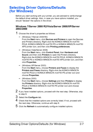 Page 28Selecting Driver Options/Defaults (for Windows)2-7
Selecting Driver Options/Defaults 
(for Windows)
Before you start working with your printer, you are advised to verify/change 
the default driver settings. Also, in case you have options installed, you 
should “declare” the options in the driver.
Windows 7/Server 2008 R2/Vista/Server 2008/XP/Server 
2003/2000
1Choose the driver’s properties as follows:
–(Windows 7/Server 2008 R2)
From the Start menu, click Devices and Printers to open the Devices 
and...