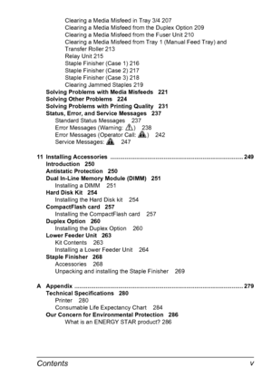 Page 13Contentsv
Clearing a Media Misfeed in Tray 3/4 207
Clearing a Media Misfeed from the Duplex Option 209
Clearing a Media Misfeed from the Fuser Unit 210
Clearing a Media Misfeed from Tray 1 (Manual Feed Tray) and 
Transfer Roller 213
Relay Unit 215
Staple Finisher (Case 1) 216
Staple Finisher (Case 2) 217
Staple Finisher (Case 3) 218
Clearing Jammed Staples 219
Solving Problems with Media Misfeeds 221
Solving Other Problems 224
Solving Problems with Printing Quality 231
Status, Error, and Service Messages...