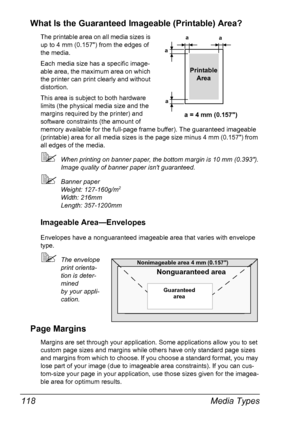 Page 132Media Types 118
What Is the Guaranteed Imageable (Printable) Area?
The printable area on all media sizes is 
up to 4 mm (0.157) from the edges of 
the media.
Each media size has a specific image-
able area, the maximum area on which 
the printer can print clearly and without 
distortion. 
This area is subject to both hardware 
limits (the physical media size and the 
margins required by the printer) and 
software constraints (the amount of 
memory available for the full-page frame buffer). The guaranteed...