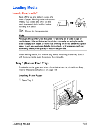 Page 133Loading Media 119
Loading Media 
How do I load media?
Take off the top and bottom sheets of a 
ream of paper. Holding a stack of approx-
imately 100 sheets at a time, fan the 
stack to prevent static buildup before 
inserting it in a tray.
Do not fan transparencies.
Note
Although this printer was designed for printing on a wide range of 
media types, it is not intended to print exclusively on a single media 
type except plain paper. Continuous printing on media other than plain 
paper (such as...