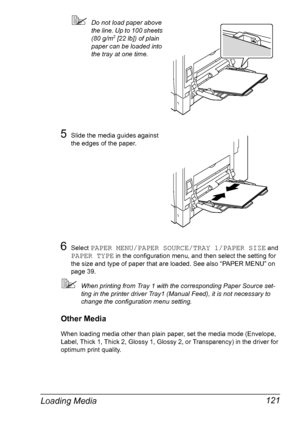 Page 135Loading Media 121
Do not load paper above 
the line. Up to 100 sheets 
(80 g/m
2 [22 lb]) of plain 
paper can be loaded into 
the tray at one time.
5Slide the media guides against 
the edges of the paper.
6Select PAPER MENU/PAPER SOURCE/TRAY 1/PAPER SIZE and 
PAPER TYPE in the configuration menu, and then select the setting for 
the size and type of paper that are loaded. See also “PAPER MENU” on 
page 39.
When printing from Tray 1 with the corresponding Paper Source set-
ting in the printer driver...