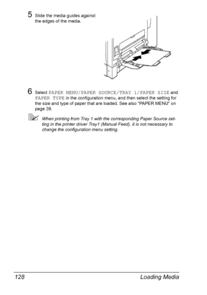 Page 142Loading Media 128
5Slide the media guides against 
the edges of the media.
6Select PAPER MENU/PAPER SOURCE/TRAY 1/PAPER SIZE and 
PAPER TYPE in the configuration menu, and then select the setting for 
the size and type of paper that are loaded. See also “PAPER MENU” on 
page 39.
When printing from Tray 1 with the corresponding Paper Source set-
ting in the printer driver Tray1 (Manual Feed), it is not necessary to 
change the configuration menu setting.
Downloaded From ManualsPrinter.com Manuals 