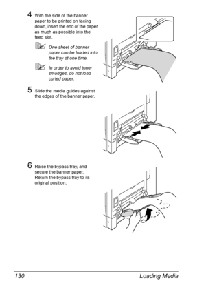 Page 144Loading Media 130
4With the side of the banner 
paper to be printed on facing 
down, insert the end of the paper 
as much as possible into the 
feed slot.
One sheet of banner 
paper can be loaded into 
the tray at one time.
In order to avoid toner 
smudges, do not load 
curled paper.
5Slide the media guides against 
the edges of the banner paper.
6Raise the bypass tray, and 
secure the banner paper. 
Return the bypass tray to its 
original position.
Downloaded From ManualsPrinter.com Manuals 