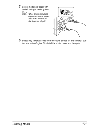 Page 145Loading Media 131
7Secure the banner paper with 
the left and right media guides.
When printing multiple 
copies on banner paper, 
repeat the procedure 
starting from step 2.
8Select Tray 1(Manual Feed) from the Paper Source list and specify a cus-
tom size in the Original Size list of the printer driver, and then print.
Downloaded From ManualsPrinter.com Manuals 