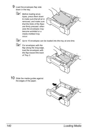 Page 154Loading Media 140
9Load the envelopes flap side 
down in the tray.
Before loading enve-
lopes, press them down 
to make sure that all air is 
removed, and make sure 
that the folds of the flaps 
are firmly pressed; other-
wise the envelopes may 
become wrinkled or a 
media misfeed may 
occur.
Up to 10 envelopes can be loaded into the tray at one time.
For envelopes with the 
flap along the long edge, 
load the envelopes with 
the flap toward the back 
of Tray 2.
10Slide the media guides against 
the...