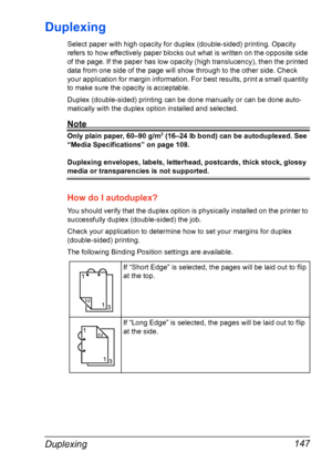 Page 161Duplexing 147
Duplexing
Select paper with high opacity for duplex (double-sided) printing. Opacity 
refers to how effectively paper blocks out what is written on the opposite side 
of the page. If the paper has low opacity (high translucency), then the printed 
data from one side of the page will show through to the other side. Check 
your application for margin information. For best results, print a small quantity 
to make sure the opacity is acceptable.
Duplex (double-sided) printing can be done...