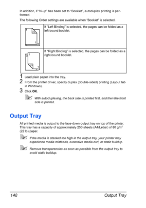 Page 162Output Tray 148
In addition, if “N-up” has been set to “Booklet”, autoduplex printing is per-
formed.
The following Order settings are available when “Booklet” is selected.
1Load plain paper into the tray.
2From the printer driver, specify duplex (double-sided) printing (Layout tab 
in Windows).
3Click OK.
With autoduplexing, the back side is printed first, and then the front 
side is printed.
Output Tray
All printed media is output to the face-down output tray on top of the printer. 
This tray has a...