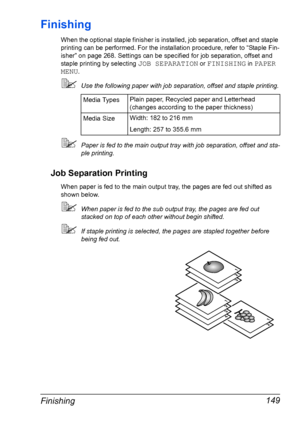 Page 163Finishing 149
Finishing
When the optional staple finisher is installed, job separation, offset and staple 
printing can be performed. For the installation procedure, refer to “Staple Fin-
isher” on page 268. Settings can be specified for job separation, offset and 
staple printing by selecting 
JOB SEPARATION or FINISHING in PAPER 
MENU
.
Use the following paper with job separation, offset and staple printing.
Paper is fed to the main output tray with job separation, offset and sta-
ple printing.
Job...