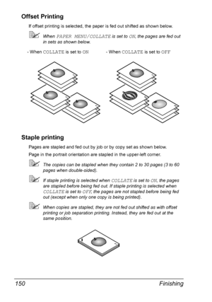 Page 164Finishing 150
Offset Printing
If offset printing is selected, the paper is fed out shifted as shown below.
When PAPER MENU/COLLATE is set to ON, the pages are fed out 
in sets as shown below.
Staple printing
Pages are stapled and fed out by job or by copy set as shown below.
Page in the portrait orientation are stapled in the upper-left corner.
The copies can be stapled when they contain 2 to 30 pages (3 to 60 
pages when double-sided).
If staple printing is selected when COLLATE is set to ON, the...