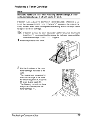 Page 171Replacing Consumables 157 Replacing a Toner Cartridge
Note
Be careful not to spill toner while replacing a toner cartridge. If toner 
spills, immediately wipe it off with a soft, dry cloth.
If 
TONER LOW on the SYS DEFAULT MENU/ENABLE WARNING is set 
to 
ON, the message TONER LOW X (where “X”. represents the color of the 
toner) appears when toner cartridge becomes empty. Follow the steps below 
to replace the toner cartridge.
If TONER LOW on the SYS DEFAULT MENU/ENABLE WARNING 
is set to 
OFF, you are...