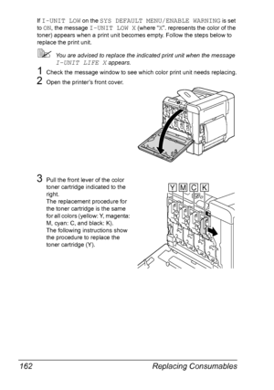 Page 176Replacing Consumables 162
If I-UNIT LOW on the SYS DEFAULT MENU/ENABLE WARNING is set 
to 
ON, the message I-UNIT LOW X (where “X”. represents the color of the 
toner) appears when a print unit becomes empty. Follow the steps below to 
replace the print unit.
You are advised to replace the indicated print unit when the message 
I-UNIT LIFE X appears.
1Check the message window to see which color print unit needs replacing.
2Open the printer’s front cover.
3Pull the front lever of the color 
toner...