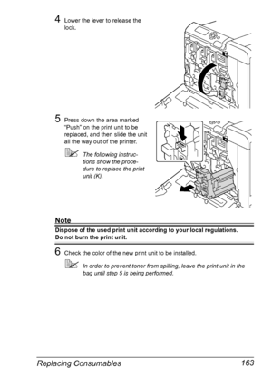 Page 177Replacing Consumables 163
4Lower the lever to release the 
lock.
5Press down the area marked 
“Push” on the print unit to be 
replaced, and then slide the unit 
all the way out of the printer.
The following instruc-
tions show the proce-
dure to replace the print 
unit (K).
Note
Dispose of the used print unit according to your local regulations.
Do not burn the print unit.
6Check the color of the new print unit to be installed.
In order to prevent toner from spilling, leave the print unit in the 
bag...