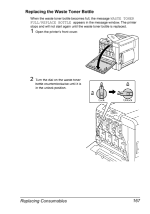 Page 181Replacing Consumables 167 Replacing the Waste Toner Bottle
When the waste toner bottle becomes full, the message WASTE TONER 
FULL/REPLACE BOTTLE 
appears in the message window. The printer 
stops and will not start again until the waste toner bottle is replaced.
1Open the printer’s front cover.
2Turn the dial on the waste toner 
bottle counterclockwise until it is 
in the unlock position.
Lock Unlock
Downloaded From ManualsPrinter.com Manuals 