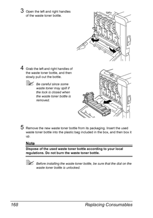 Page 182Replacing Consumables 168
3Open the left and right handles 
of the waste toner bottle.
4Grab the left and right handles of 
the waste toner bottle, and then 
slowly pull out the bottle.
Be careful since some 
waste toner may spill if 
the lock is closed when 
the waste toner bottle is 
removed.
5Remove the new waste toner bottle from its packaging. Insert the used 
waste toner bottle into the plastic bag included in the box, and then box it 
up.
Note
Dispose of the used waste toner bottle according to...