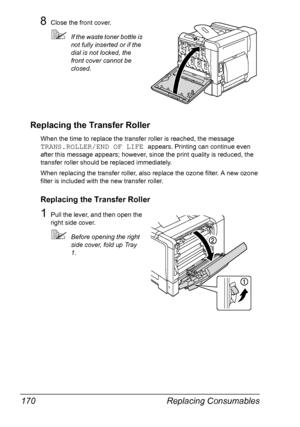 Page 184Replacing Consumables 170
8Close the front cover.
If the waste toner bottle is 
not fully inserted or if the 
dial is not locked, the 
front cover cannot be 
closed.
Replacing the Transfer Roller
When the time to replace the transfer roller is reached, the message 
TRANS.ROLLER/END OF LIFE appears. Printing can continue even 
after this message appears; however, since the print quality is reduced, the 
transfer roller should be replaced immediately.
When replacing the transfer roller, also replace the...