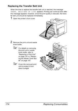 Page 188Replacing Consumables 174
Replacing the Transfer Belt Unit
When the time to replace the transfer belt unit is reached, the message 
TRANS. BELT/END OF LIFE appears. Printing can continue even after 
this message appears; however, since the print quality is reduced, the trans-
fer belt unit should be replaced immediately.
1Open the printer’s front cover.
2Remove the print unit and waste 
toner bottle.
For details on removing 
the print unit or waste 
toner bottle, refer to 
“Replacing a Print Unit” 
on...