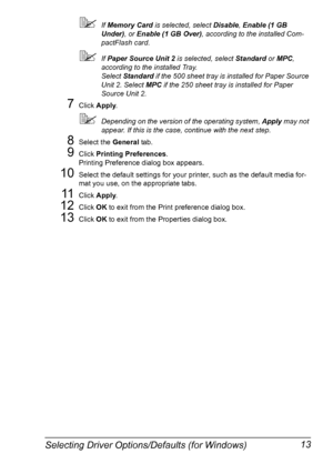 Page 27Selecting Driver Options/Defaults (for Windows) 13
If Memory Card is selected, select Disable, Enable (1 GB 
Under), or Enable (1 GB Over), according to the installed Com-
pactFlash card.
If Paper Source Unit 2 is selected, select Standard or MPC, 
according to the installed Tray.
Select Standard if the 500 sheet tray is installed for Paper Source 
Unit 2. Select MPC if the 250 sheet tray is installed for Paper 
Source Unit 2.
7Click Apply.
Depending on the version of the operating system, Apply may...