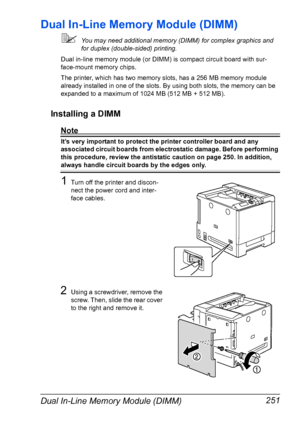 Page 265Dual In-Line Memory Module (DIMM) 251
Dual In-Line Memory Module (DIMM)
You may need additional memory (DIMM) for complex graphics and 
for duplex (double-sided) printing. 
Dual in-line memory module (or DIMM) is compact circuit board with sur-
face-mount memory chips.
The printer, which has two memory slots, has a 256 MB memory module 
already installed in one of the slots. By using both slots, the memory can be 
expanded to a maximum of 1024 MB (512 MB + 512 MB).
Installing a DIMM
Note
It’s very...