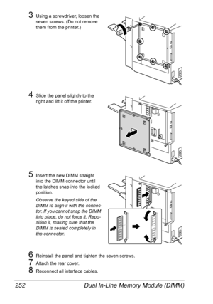 Page 266Dual In-Line Memory Module (DIMM) 252
3Using a screwdriver, loosen the 
seven screws. (Do not remove 
them from the printer.)
4Slide the panel slightly to the 
right and lift it off the printer.
5Insert the new DIMM straight 
into the DIMM connector until 
the latches snap into the locked 
position.
Observe the keyed side of the 
DIMM to align it with the connec-
tor. If you cannot snap the DIMM 
into place, do not force it. Repo-
sition it, making sure that the 
DIMM is seated completely in 
the...