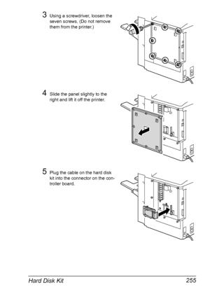 Page 269Hard Disk Kit 255
3Using a screwdriver, loosen the 
seven screws. (Do not remove 
them from the printer.)
4Slide the panel slightly to the 
right and lift it off the printer.
5Plug the cable on the hard disk 
kit into the connector on the con-
troller board.
Downloaded From ManualsPrinter.com Manuals 