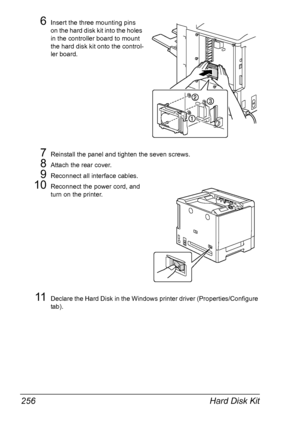 Page 270Hard Disk Kit 256
6Insert the three mounting pins 
on the hard disk kit into the holes 
in the controller board to mount 
the hard disk kit onto the control-
ler board.
7Reinstall the panel and tighten the seven screws.
8Attach the rear cover.
9Reconnect all interface cables.
10Reconnect the power cord, and 
turn on the printer.
11Declare the Hard Disk in the Windows printer driver (Properties/Configure 
tab).
Downloaded From ManualsPrinter.com Manuals 