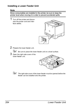 Page 278Lower Feeder Unit 264
Installing a Lower Feeder Unit 
Note
Since consumables are installed in the printer, be sure to keep the 
printer level when moving it in order to prevent accidental spills.
1Turn off the printer and discon-
nect the power cord and inter-
face cables.
2Prepare the lower feeder unit.
Be sure to place the lower feeder unit on a level surface.
3Open the right side cover of the 
lower feeder unit.
The right side cover of the lower feeder must be opened before the 
feeder can be...