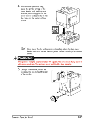 Page 279Lower Feeder Unit 265
4With another person’s help, 
place the printer on top of the 
lower feeder unit, making sure 
that the positioning pins on the 
lower feeder unit correctly fit into 
the holes on the bottom of the 
printer.
If two lower feeder units are to be installed, stack the two lower 
feeder units and secure them together before installing them to the 
printer.
WARNING!
This printer weighs approximately 44 kg (97.0 lb) when it is fully loaded 
with consumables. The printer must be lifted by...