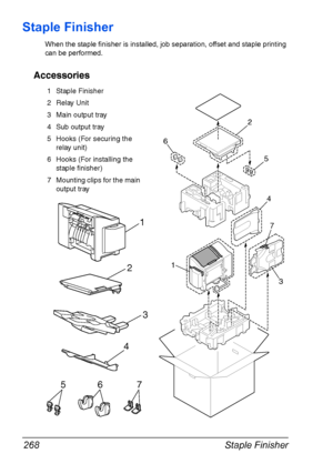 Page 282Staple Finisher 268
Staple Finisher
When the staple finisher is installed, job separation, offset and staple printing 
can be performed.
Accessories
1
6
2
5
4
3
71
3
4
5
2
67
1 Staple Finisher
2 Relay Unit
3 Main output tray
4 Sub output tray
5 Hooks (For securing the 
relay unit)
6 Hooks (For installing the 
staple finisher)
7 Mounting clips for the main 
output tray
Downloaded From ManualsPrinter.com Manuals 