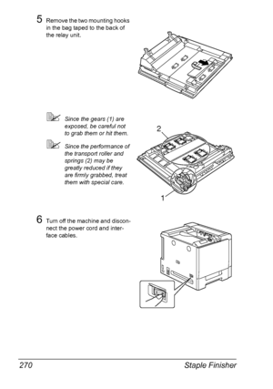 Page 284Staple Finisher 270
5Remove the two mounting hooks 
in the bag taped to the back of 
the relay unit.
Since the gears (1) are 
exposed, be careful not 
to grab them or hit them.
Since the performance of 
the transport roller and 
springs (2) may be 
greatly reduced if they 
are firmly grabbed, treat 
them with special care.
6Turn off the machine and discon-
nect the power cord and inter-
face cables.
2
1
Downloaded From ManualsPrinter.com Manuals 