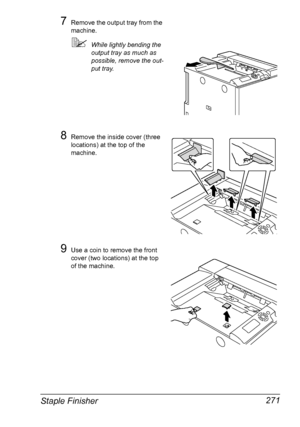 Page 285Staple Finisher 271
7Remove the output tray from the 
machine.
While lightly bending the 
output tray as much as 
possible, remove the out-
put tray.
8Remove the inside cover (three 
locations) at the top of the 
machine.
9Use a coin to remove the front 
cover (two locations) at the top 
of the machine.
Downloaded From ManualsPrinter.com Manuals 