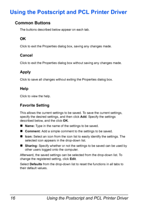 Page 30Using the Postscript and PCL Printer Driver 16
Using the Postscript and PCL Printer Driver
Common Buttons
The buttons described below appear on each tab.
OK
Click to exit the Properties dialog box, saving any changes made.
Cancel
Click to exit the Properties dialog box without saving any changes made.
Apply
Click to save all changes without exiting the Properties dialog box.
Help
Click to view the help.
Favorite Setting
This allows the current settings to be saved. To save the current settings, 
specify...