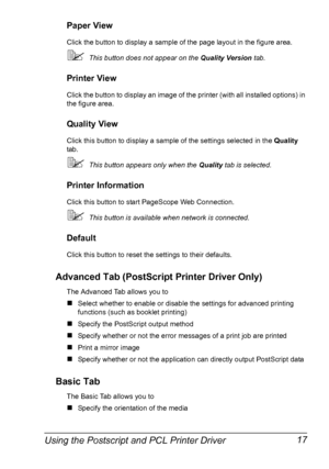 Page 31Using the Postscript and PCL Printer Driver 17
Paper View
Click the button to display a sample of the page layout in the figure area.
This button does not appear on the Quality Version tab.
Printer View
Click the button to display an image of the printer (with all installed options) in 
the figure area.
Quality View
Click this button to display a sample of the settings selected in the Quality 
tab.
This button appears only when the Quality tab is selected.
Printer Information
Click this button to start...