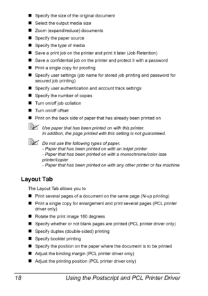 Page 32Using the Postscript and PCL Printer Driver 18
„Specify the size of the original document
„Select the output media size
„Zoom (expand/reduce) documents
„Specify the paper source
„Specify the type of media
„Save a print job on the printer and print it later (Job Retention)
„Save a confidential job on the printer and protect it with a password
„Print a single copy for proofing
„Specify user settings (job name for stored job printing and password for 
secured job printing)
„Specify user authentication and...