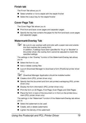 Page 33Using the Postscript and PCL Printer Driver 19 Finish tab
The Finish Tab allows you to
„Select whether or not to staple with the staple finisher
„Select the output tray for the staple finisher
Cover Page Tab
The Cover Page Tab allows you to
„Print front and back cover pages and separator pages
„Specify the tray that contains the paper for the front and back cover pages 
and separator pages
Watermark/Overlay Tab
Be sure to use overlays with print jobs with a paper size and orienta-
tion that matches the...