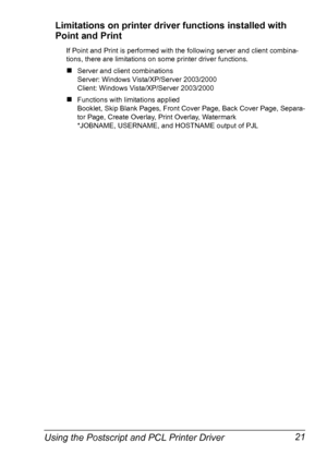 Page 35Using the Postscript and PCL Printer Driver 21 Limitations on printer driver functions installed with 
Point and Print
If Point and Print is performed with the following server and client combina-
tions, there are limitations on some printer driver functions.
„Server and client combinations
Server: Windows Vista/XP/Server 2003/2000
Client: Windows Vista/XP/Server 2003/2000
„Functions with limitations applied
Booklet, Skip Blank Pages, Front Cover Page, Back Cover Page, Separa-
tor Page, Create Overlay,...