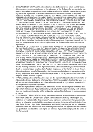 Page 5 
4. DISCLAIMER OF WARRANTY Adobe licenses the Software to you on an “AS IS” basis. 
Adobe makes no representation as to the adequacy of the Software for any particular pur-
pose or to produce any particular result. Adobe shall not be liable for loss or damage aris-
ing out of this Agreement or from the distribution or use of the Software or any other 
materials. ADOBE AND ITS SUPPLIERS DO NOT AND CANNOT WARRANT THE PER-
FORMANCE OR RESULTS YOU MAY OBTAIN BY USING THE SOFTWARE, EXCEPT 
FOR ANY WARRANTY,...